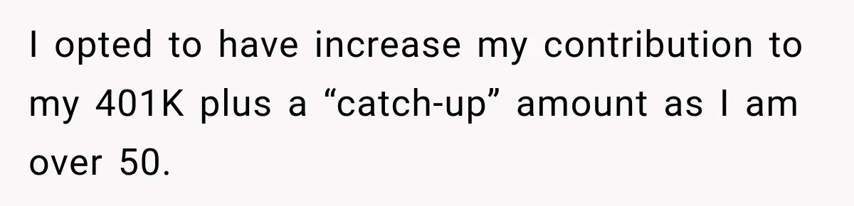 I opted to have increase my contribution to my 401K plus a “catch-up” amount as I am over 50.