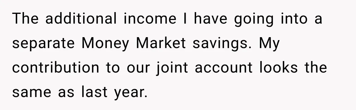 The additional income I have going into a separate Money Market savings. My contribution to our joint account looks the same as last year.
