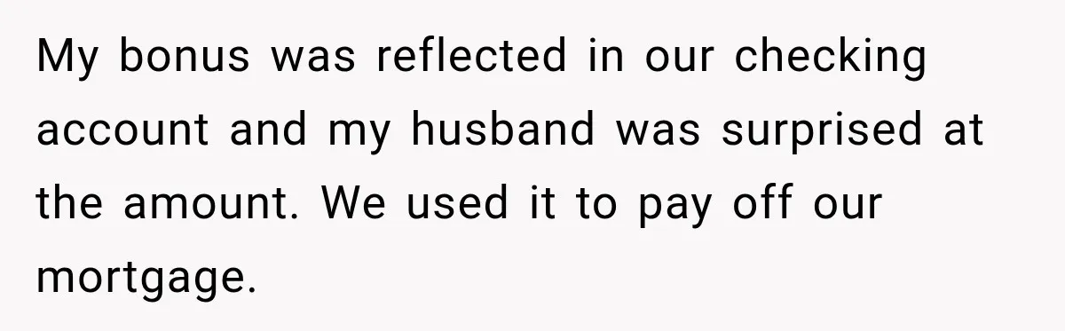 My bonus was reflected in our checking account and my husband was surprised at the amount. We used it to pay off our mortgage.