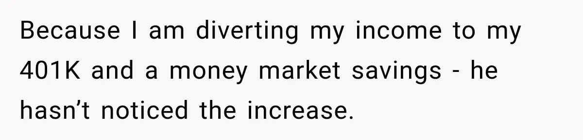 Because I am diverting my income to my 401K and a money market savings - he hasn’t noticed the increase.