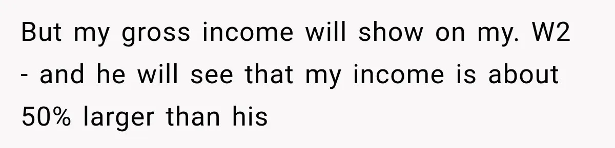 But my gross income will show on my. W2 - and he will see that my income is about 50% larger than his