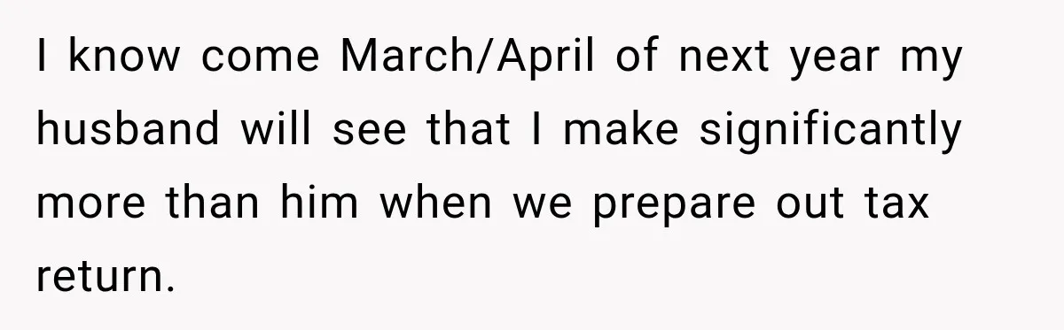I know come March/April of next year my husband will see that I make significantly more than him when we prepare out tax return.