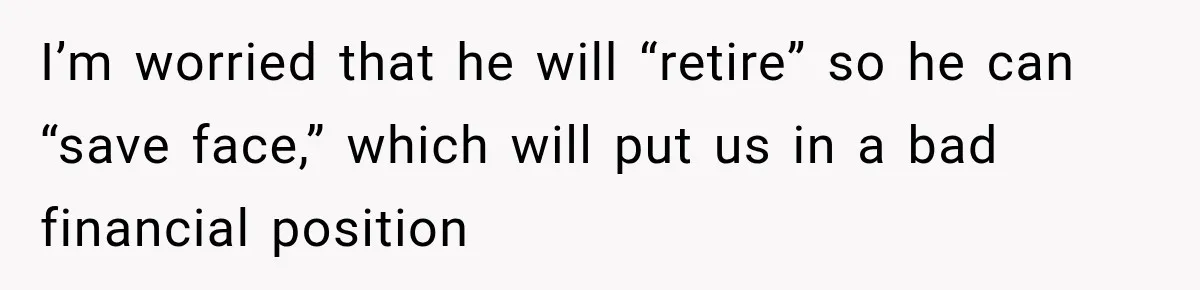 I’m worried that he will “retire” so he can “save face,” which will put us in a bad financial position
