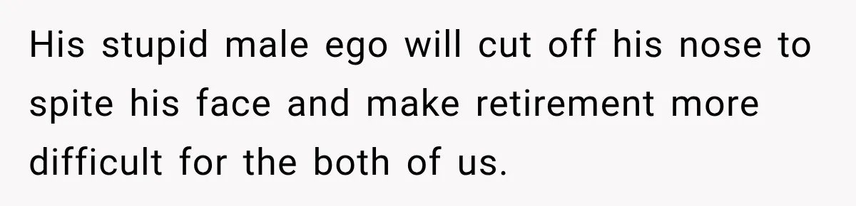 His stupid male ego will cut off his nose to spite his face and make retirement more difficult for the both of us.