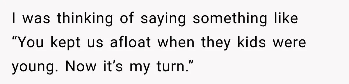 I was thinking of saying something like “You kept us afloat when they kids were young. Now it’s my turn.”