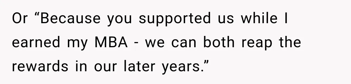 Or “Because you supported us while I earned my MBA - we can both reap the rewards in our later years.”