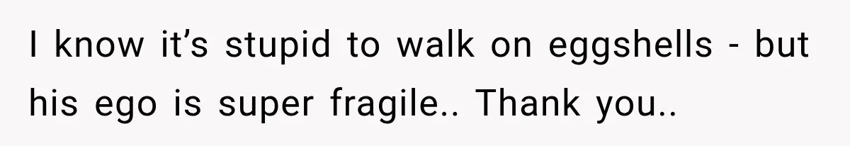 I know it’s stupid to walk on eggshells - but his ego is super fragile.. Thank you..