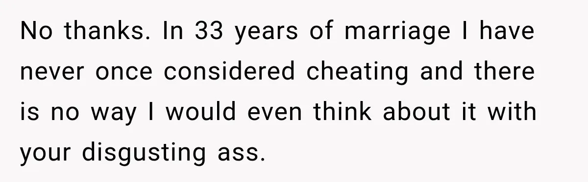 No thanks. In 33 years of marriage I have never once considered cheating and there is no way I would even think about it with your disgusting ass.