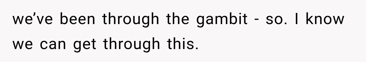 we’ve been through the gambit - so. I know we can get through this.