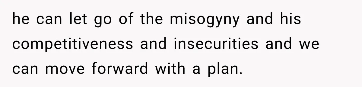 he can let go of the misogyny and his competitiveness and insecurities and we can move forward with a plan.