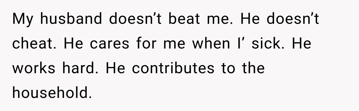 My husband doesn’t beat me. He doesn’t cheat. He cares for me when I’ sick. He works hard. He contributes to the household.