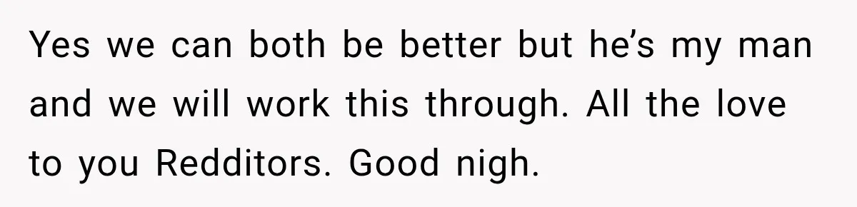 Yes we can both be better but he’s my man and we will work this through. All the love to you Redditors. Good nigh.