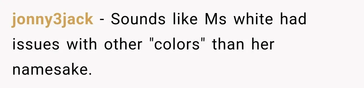 Teacher Replaces a Student’s Meaningful Name With “Katherine,” Then Gets the Same Treatment Back jonny3jack − Sounds like Ms white had issues with other "colors" than her namesake.