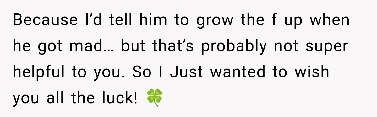 Because I’d tell him to grow the f up when he got mad… but that’s probably not super helpful to you. So I Just wanted to wish you all the...