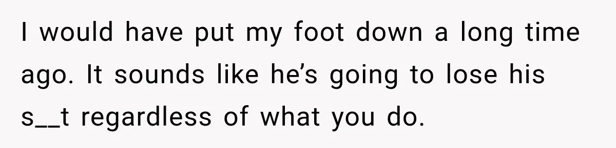 I would have put my foot down a long time ago. It sounds like he’s going to lose his s__t regardless of what you do.