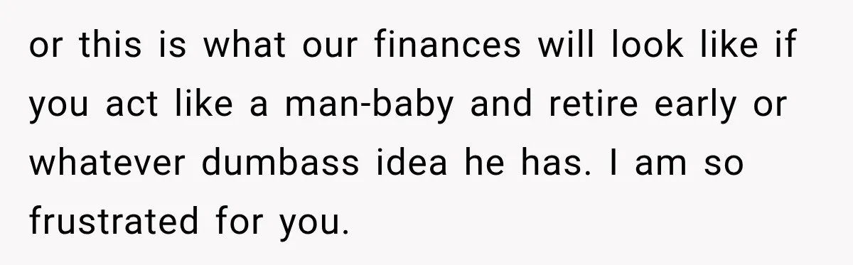 or this is what our finances will look like if you act like a man-baby and retire early or whatever dumbass idea he has. I am so frustrated for you.