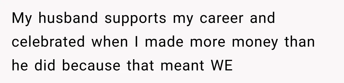 My husband supports my career and celebrated when I made more money than he did because that meant WE
