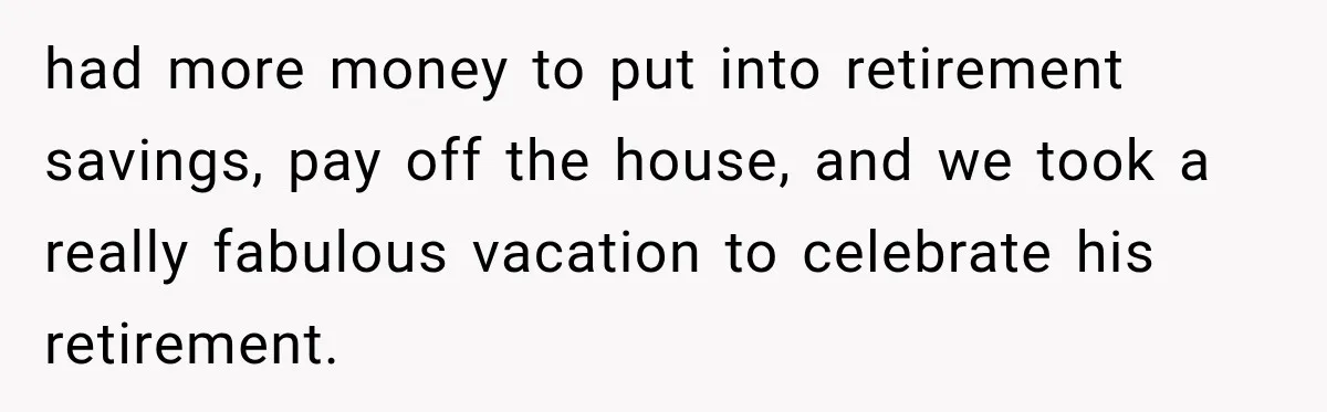 had more money to put into retirement savings, pay off the house, and we took a really fabulous vacation to celebrate his retirement.