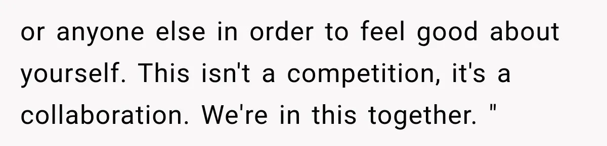 or anyone else in order to feel good about yourself. This isn't a competition, it's a collaboration. We're in this together. "