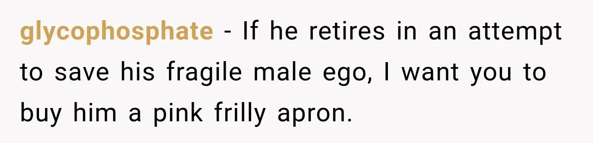 glycophosphate − If he retires in an attempt to save his fragile male ego, I want you to buy him a pink frilly apron.