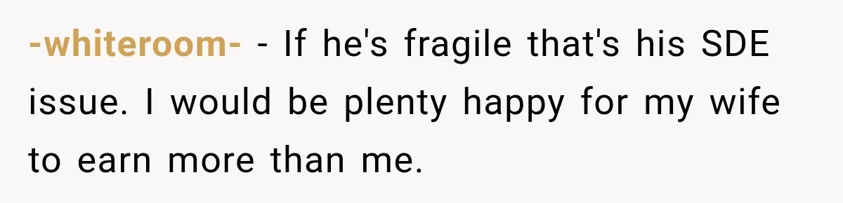 -whiteroom- − If he's fragile that's his SDE issue. I would be plenty happy for my wife to earn more than me.