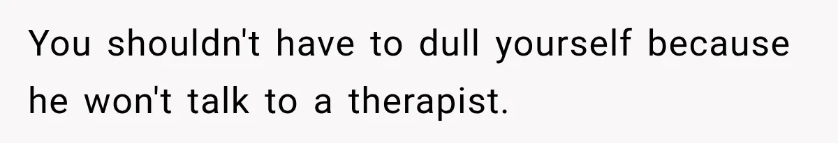 You shouldn't have to dull yourself because he won't talk to a therapist.