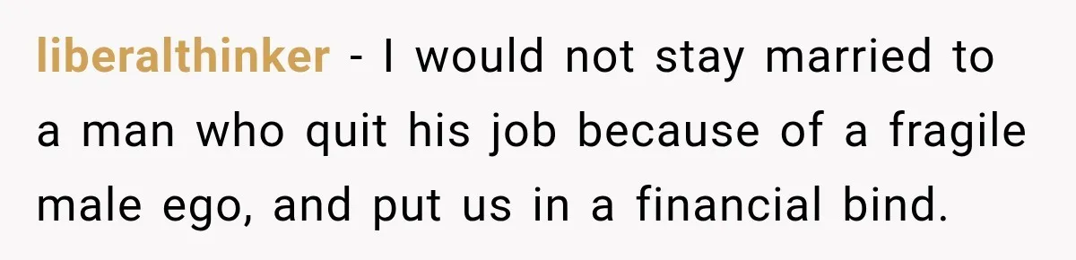 liberalthinker − I would not stay married to a man who quit his job because of a fragile male ego, and put us in a financial bind.