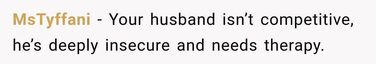 MsTyffani − Your husband isn’t competitive, he’s deeply insecure and needs therapy.