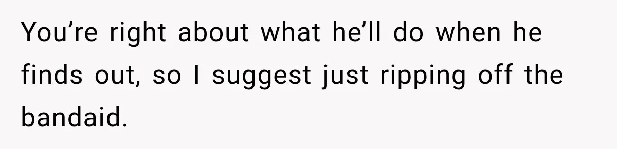 You’re right about what he’ll do when he finds out, so I suggest just ripping off the bandaid.