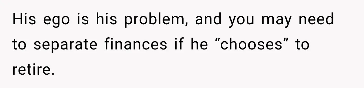 His ego is his problem, and you may need to separate finances if he “chooses” to retire.