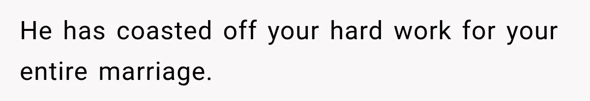 He has coasted off your hard work for your entire marriage.