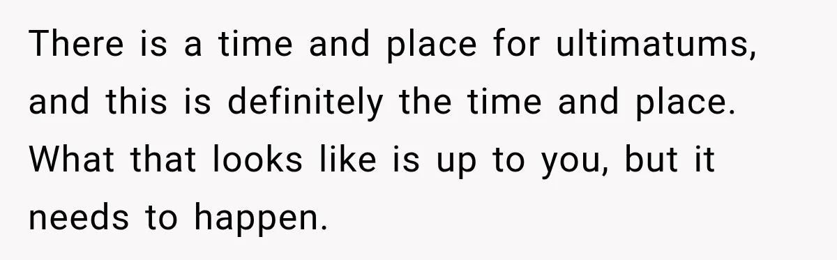 There is a time and place for ultimatums, and this is definitely the time and place. What that looks like is up to you, but it needs to happen.