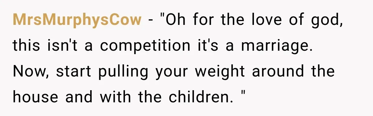 MrsMurphysCow − "Oh for the love of god, this isn't a competition it's a marriage. Now, start pulling your weight around the house and with the children. "