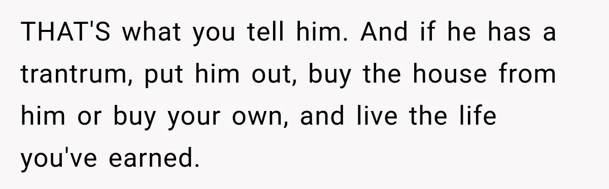 THAT'S what you tell him. And if he has a trantrum, put him out, buy the house from him or buy your own, and live the life you've earned.