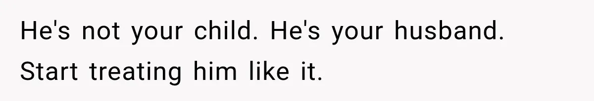 He's not your child. He's your husband. Start treating him like it.