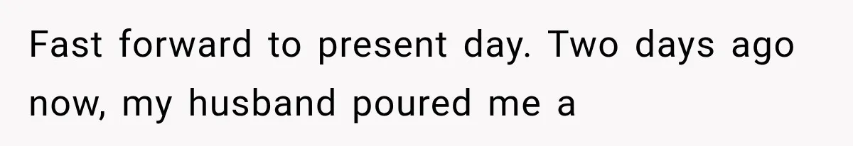 Fast forward to present day. Two days ago now, my husband poured me a