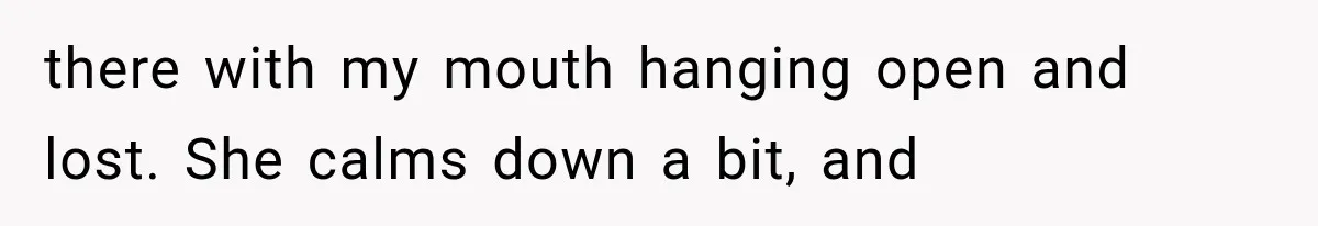 there with my mouth hanging open and lost. She calms down a bit, and