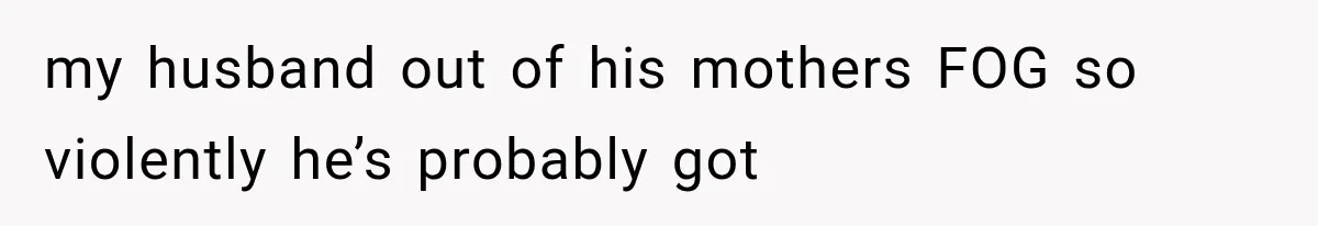 my husband out of his mothers FOG so violently he’s probably got