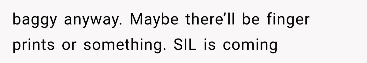 baggy anyway. Maybe there’ll be finger prints or something. SIL is coming