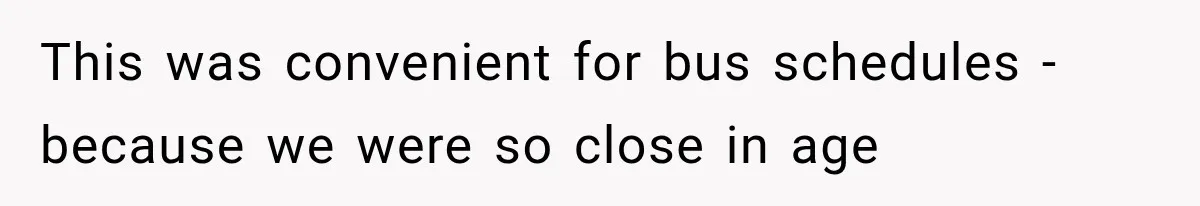 This was convenient for bus schedules - because we were so close in age
