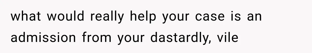 what would really help your case is an admission from your dastardly, vile