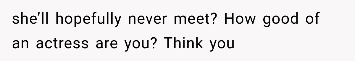 she’ll hopefully never meet? How good of an actress are you? Think you