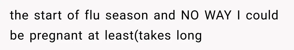 the start of flu season and NO WAY I could be pregnant at least(takes long