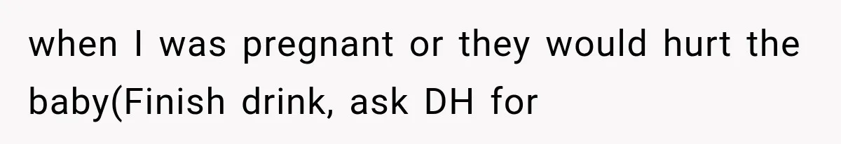 when I was pregnant or they would hurt the baby(Finish drink, ask DH for