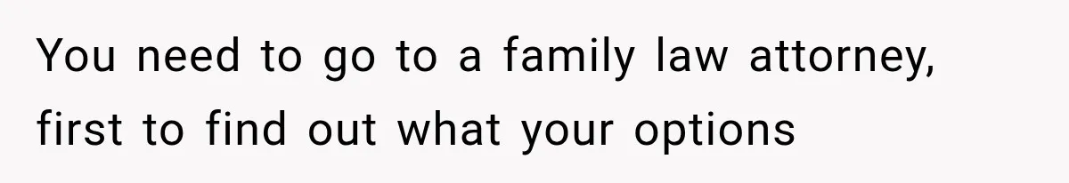 You need to go to a family law attorney, first to find out what your options