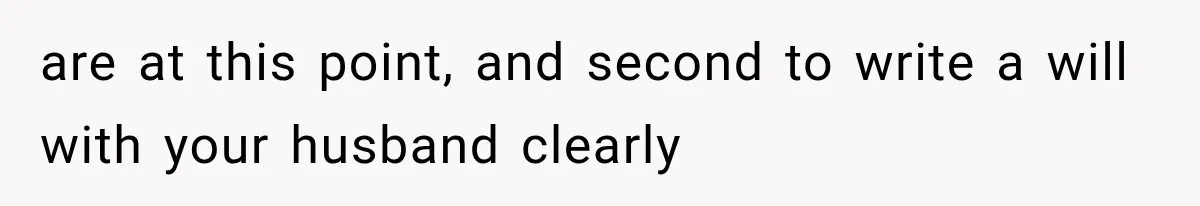 are at this point, and second to write a will with your husband clearly