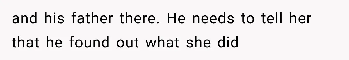 and his father there. He needs to tell her that he found out what she did