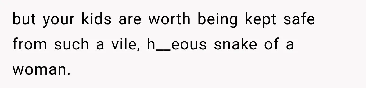 but your kids are worth being kept safe from such a vile, h__eous snake of a woman.