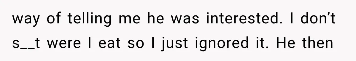 way of telling me he was interested. I don’t s__t were I eat so I just ignored it. He then