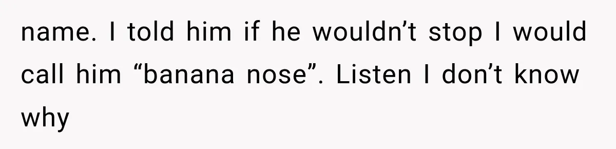 name. I told him if he wouldn’t stop I would call him “banana nose”. Listen I don’t know why